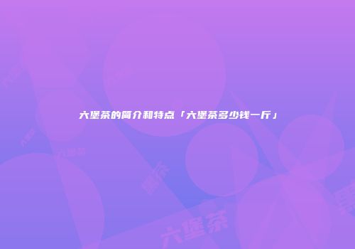 六堡茶的简介和特点「六堡茶多少钱一斤」