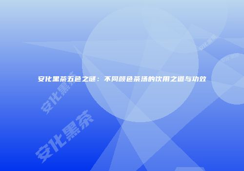 安化黑茶五色之谜：不同颜色茶汤的饮用之道与功效