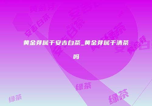 黄金芽属于安吉白茶_黄金芽属于清茶吗
