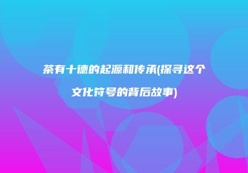 茶有十德的起源和传承(探寻这个文化符号的背后故事)