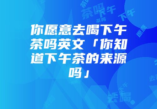 你愿意去喝下午茶吗英文「你知道下午茶的来源吗」