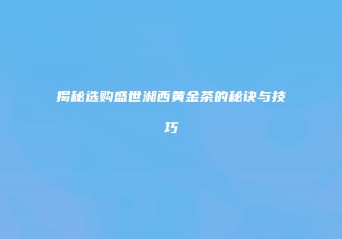 揭秘选购盛世湘西黄金茶的秘诀与技巧