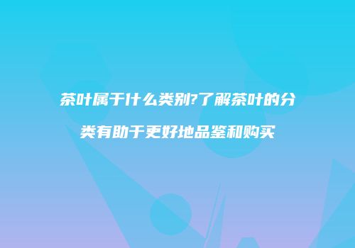 茶叶属于什么类别?了解茶叶的分类有助于更好地品鉴和购买