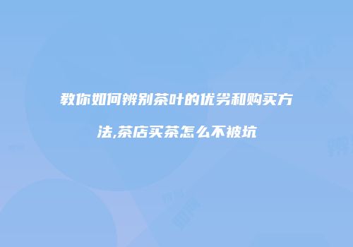 教你如何辨别茶叶的优劣和购买方法,茶店买茶怎么不被坑