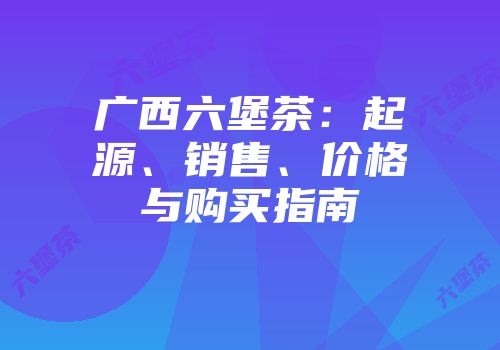 广西六堡茶：起源、销售、价格与购买指南