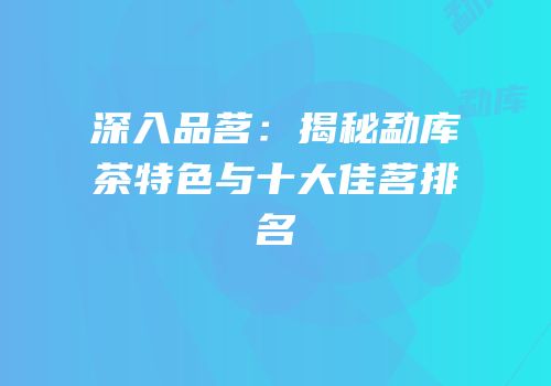 深入品茗：揭秘勐库茶特色与十大佳茗排名
