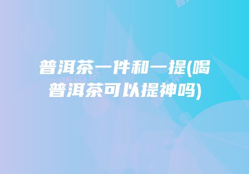 普洱茶一件和一提(喝普洱茶可以提神吗)