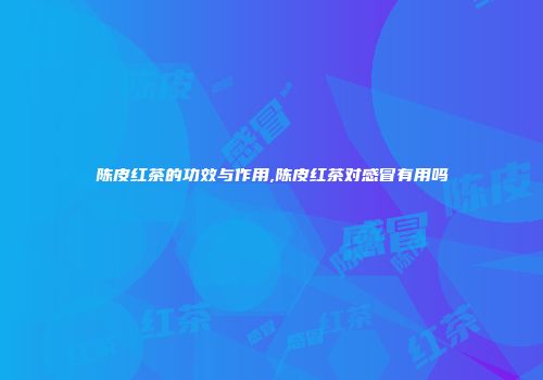 陈皮红茶的功效与作用,陈皮红茶对感冒有用吗