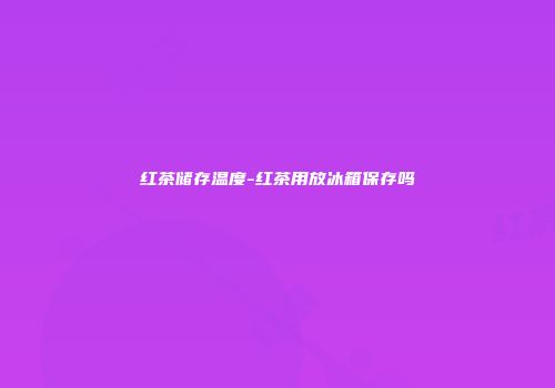 红茶储存温度-红茶用放冰箱保存吗