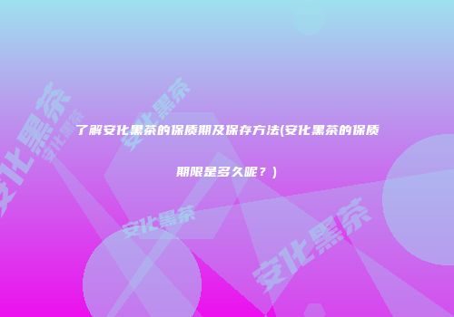 了解安化黑茶的保质期及保存方法(安化黑茶的保质期限是多久呢？)