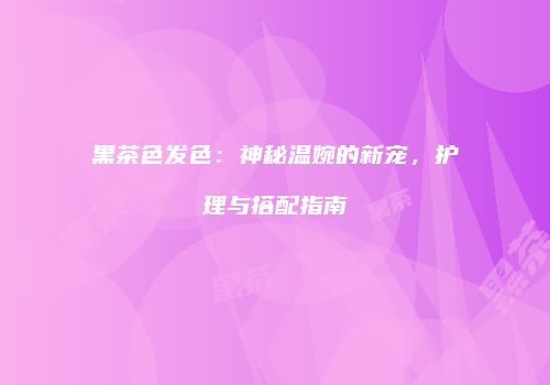 黑茶色发色：神秘温婉的新宠，护理与搭配指南