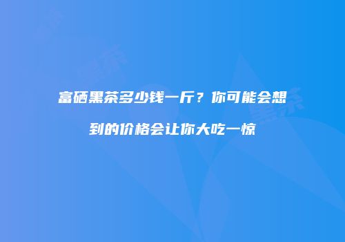 富硒黑茶多少钱一斤？你可能会想到的价格会让你大吃一惊