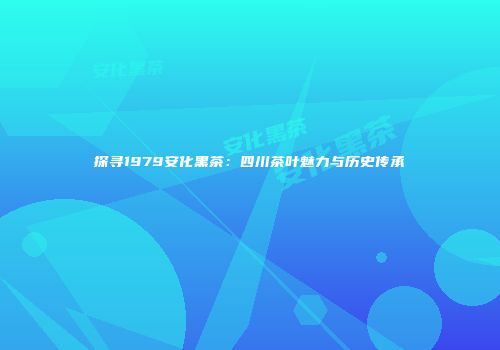 探寻1979安化黑茶：四川茶叶魅力与历史传承