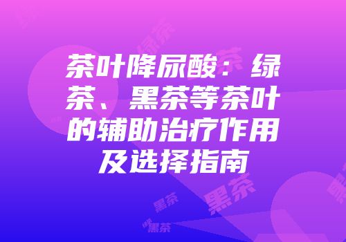 茶叶降尿酸：绿茶、黑茶等茶叶的辅助治疗作用及选择指南