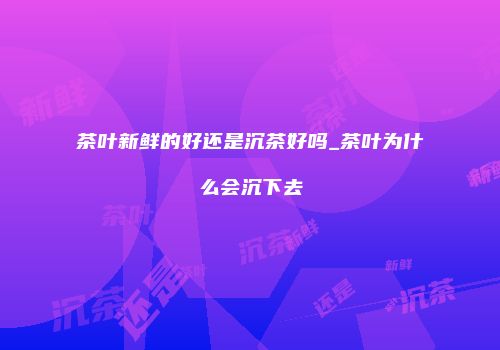 茶叶新鲜的好还是沉茶好吗_茶叶为什么会沉下去