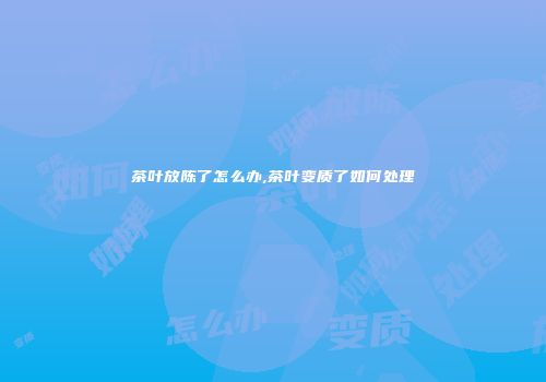 茶叶放陈了怎么办,茶叶变质了如何处理