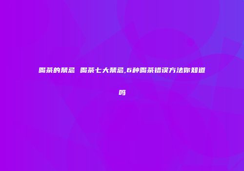 喝茶的禁忌 喝茶七大禁忌,6种喝茶错误方法你知道吗