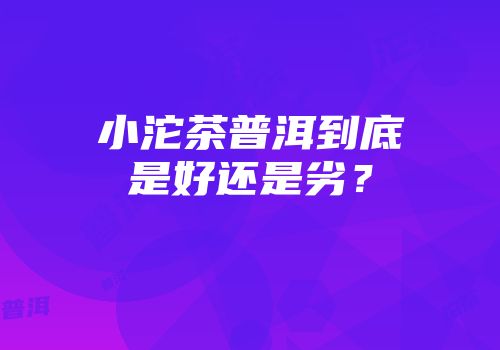 小沱茶普洱到底是好还是劣？