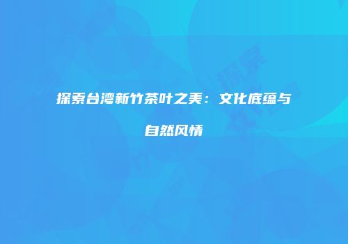 探索台湾新竹茶叶之美：文化底蕴与自然风情