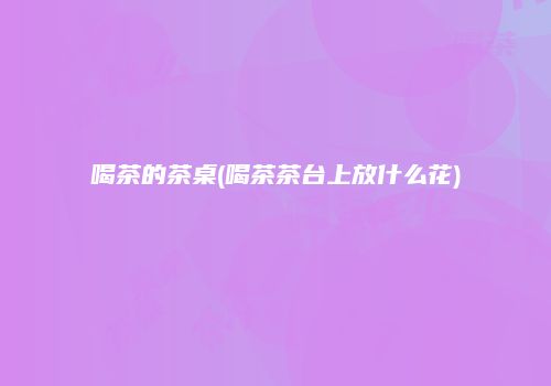 喝茶的茶桌(喝茶茶台上放什么花)