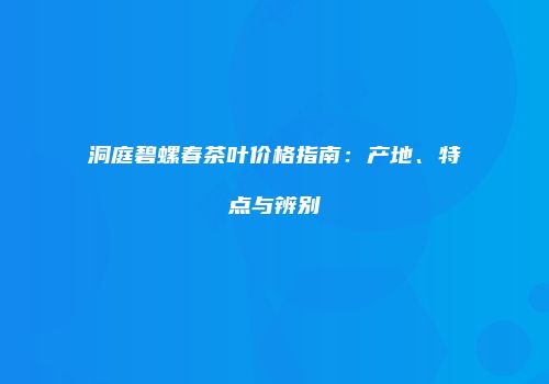 洞庭碧螺春茶叶价格指南：产地、特点与辨别