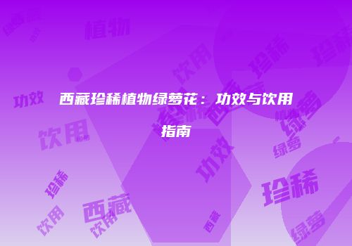 西藏珍稀植物绿萝花：功效与饮用指南