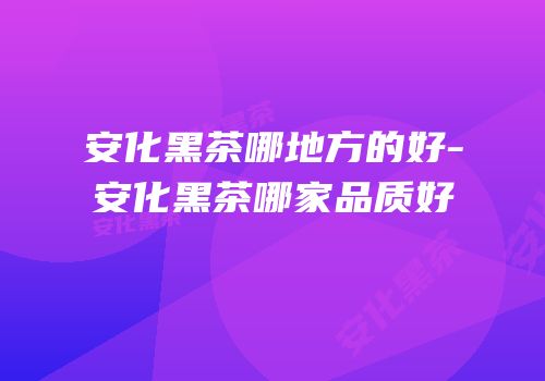 安化黑茶哪地方的好-安化黑茶哪家品质好