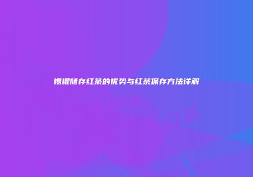 锡罐储存红茶的优势与红茶保存方法详解