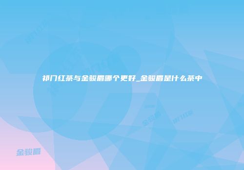 祁门红茶与金骏眉哪个更好_金骏眉是什么茶中