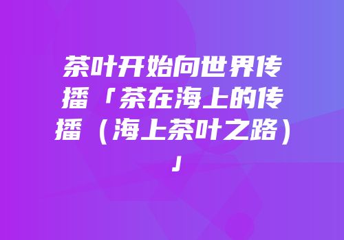 茶叶开始向世界传播「茶在海上的传播（海上茶叶之路）」