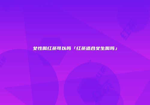 女性喝红茶可以吗「红茶适合女生喝吗」