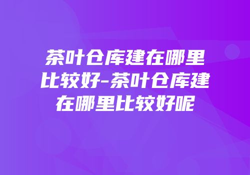 茶叶仓库建在哪里比较好-茶叶仓库建在哪里比较好呢