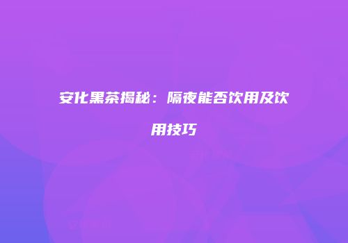 安化黑茶揭秘：隔夜能否饮用及饮用技巧