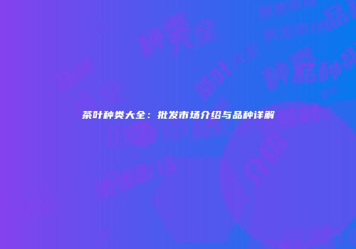 茶叶种类大全：批发市场介绍与品种详解