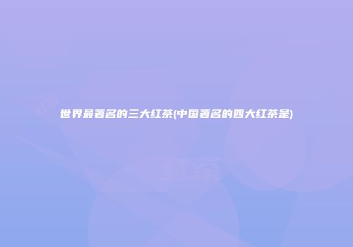 世界最著名的三大红茶(中国著名的四大红茶是)