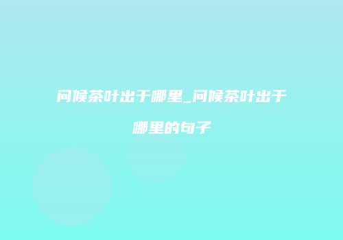 问候茶叶出于哪里_问候茶叶出于哪里的句子