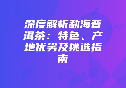 深度解析勐海普洱茶：特色、产地优劣及挑选指南
