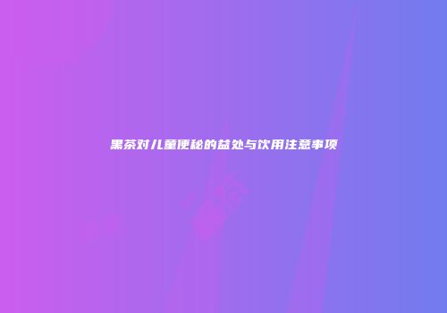 黑茶对儿童便秘的益处与饮用注意事项