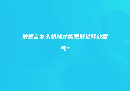 铁观音怎么烘烤才能更好地释放香气？