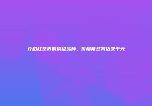 介绍红茶界的顶级品种，价格竟然高达数千元