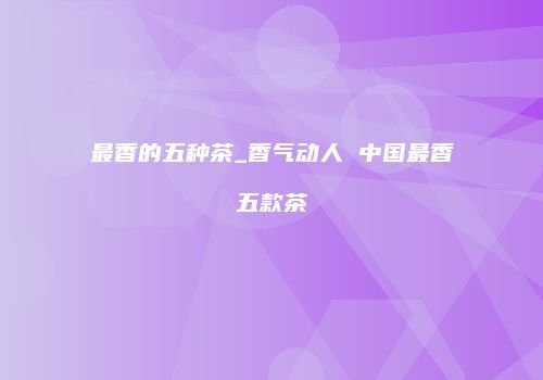 最香的五种茶_香气动人 中国最香五款茶