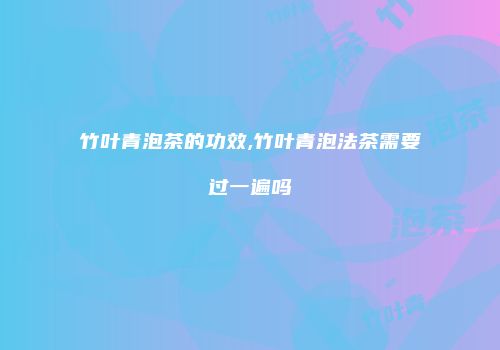 竹叶青泡茶的功效,竹叶青泡法茶需要过一遍吗