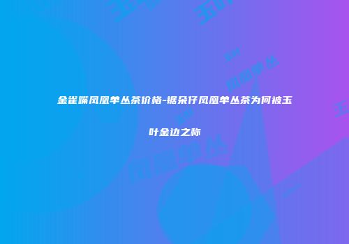 金雀嘴凤凰单丛茶价格-锯朵仔凤凰单丛茶为何被玉叶金边之称