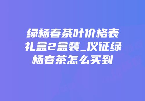 绿杨春茶叶价格表礼盒2盒装_仪征绿杨春茶怎么买到