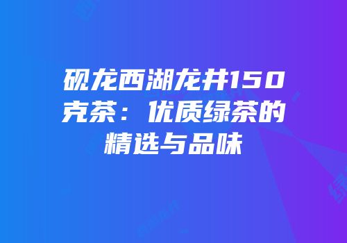 砚龙西湖龙井150克茶：优质绿茶的精选与品味