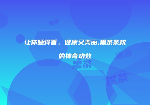 让你睡得香，健康又美丽,黑茶茶枕的神奇功效