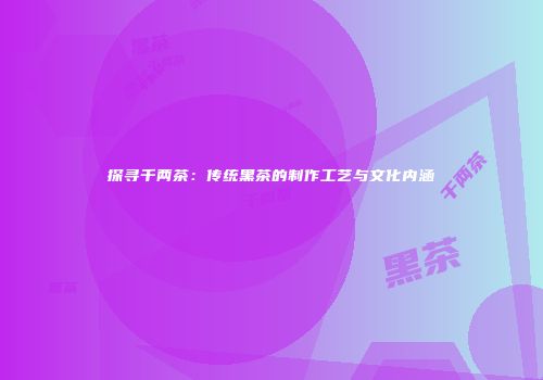 探寻千两茶：传统黑茶的制作工艺与文化内涵
