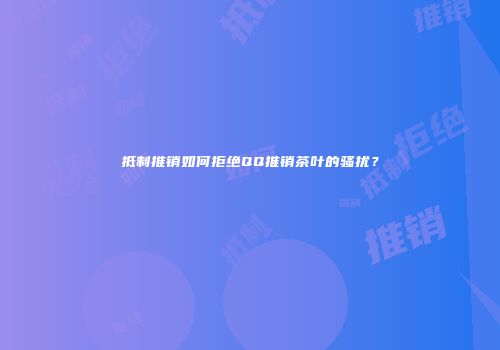 抵制推销如何拒绝QQ推销茶叶的骚扰？