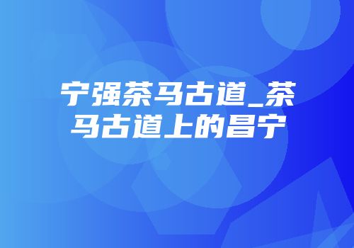 宁强茶马古道_茶马古道上的昌宁