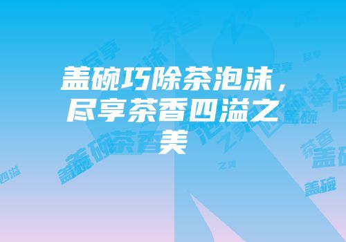 盖碗巧除茶泡沫，尽享茶香四溢之美